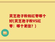 灵芝孢子粉和红枣哪个好(灵芝孢子粉VS红枣：哪个更佳？)