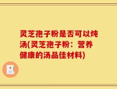 灵芝孢子粉是否可以炖汤(灵芝孢子粉：营养健康的汤品佳材料)