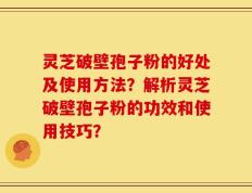 灵芝破壁孢子粉的好处及使用方法？解析灵芝破壁孢子粉的功效和使用技巧？