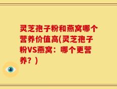 灵芝孢子粉和燕窝哪个营养价值高(灵芝孢子粉VS燕窝：哪个更营养？)