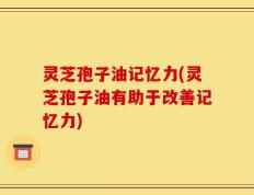 灵芝孢子油记忆力(灵芝孢子油有助于改善记忆力)