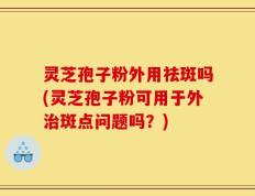 灵芝孢子粉外用祛斑吗(灵芝孢子粉可用于外治斑点问题吗？)