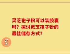 灵芝孢子粉可以装胶囊吗？探讨灵芝孢子粉的最佳储存方式？