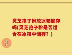 灵芝孢子粉放冰箱储存吗(灵芝孢子粉是否适合在冰箱中储存？)