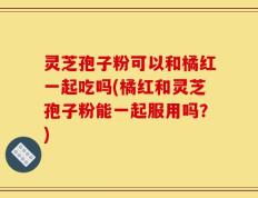 灵芝孢子粉可以和橘红一起吃吗(橘红和灵芝孢子粉能一起服用吗？)