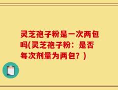 灵芝孢子粉是一次两包吗(灵芝孢子粉：是否每次剂量为两包？)