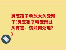 灵芝孢子粉放太久受潮了(灵芝孢子粉受潮过久有害，该如何处理？)