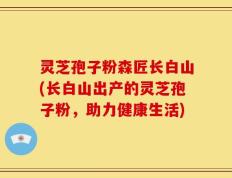 灵芝孢子粉森匠长白山(长白山出产的灵芝孢子粉，助力健康生活)