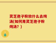 灵芝孢子粉放什么去炖汤(如何用灵芝孢子粉炖汤？)