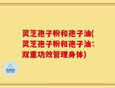 灵芝孢子粉和孢子油(灵芝孢子粉和孢子油：双重功效管理身体)