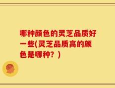 哪种颜色的灵芝品质好一些(灵芝品质高的颜色是哪种？)