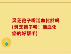 灵芝孢子粉活血化於吗(灵芝孢子粉：活血化瘀的好帮手)