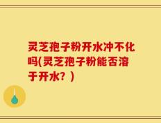 灵芝孢子粉开水冲不化吗(灵芝孢子粉能否溶于开水？)
