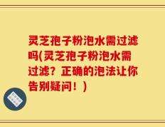 灵芝孢子粉泡水需过滤吗(灵芝孢子粉泡水需过滤？正确的泡法让你告别疑问！)