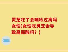 灵芝吃了会嘌呤过高吗女性(女性吃灵芝会导致高尿酸吗？)