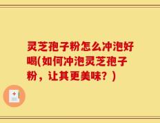 灵芝孢子粉怎么冲泡好喝(如何冲泡灵芝孢子粉，让其更美味？)