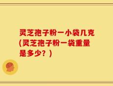 灵芝孢子粉一小袋几克(灵芝孢子粉一袋重量是多少？)