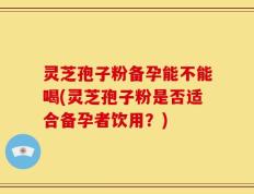 灵芝孢子粉备孕能不能喝(灵芝孢子粉是否适合备孕者饮用？)