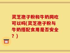 灵芝孢子粉和牛奶同吃可以吗(灵芝孢子粉与牛奶搭配食用是否安全？)
