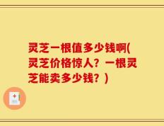 灵芝一根值多少钱啊(灵芝价格惊人？一根灵芝能卖多少钱？)