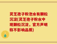 灵芝孢子粉泡水有颗粒沉淀(灵芝孢子粉水中现颗粒沉淀，官方声明称不影响品质)
