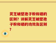 灵芝破壁孢子粉和硒的区别？详解灵芝破壁孢子粉和硒的功效及区别？