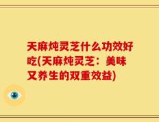 天麻炖灵芝什么功效好吃(天麻炖灵芝：美味又养生的双重效益)