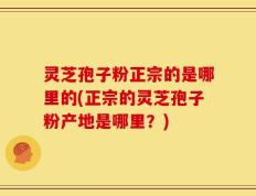灵芝孢子粉正宗的是哪里的(正宗的灵芝孢子粉产地是哪里？)