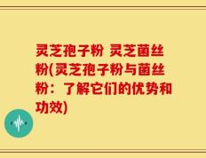 灵芝孢子粉 灵芝菌丝粉(灵芝孢子粉与菌丝粉：了解它们的优势和功效)