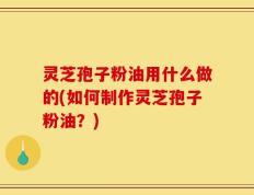 灵芝孢子粉油用什么做的(如何制作灵芝孢子粉油？)