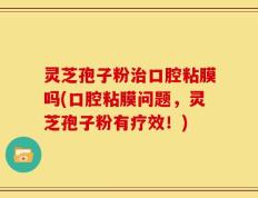 灵芝孢子粉治口腔粘膜吗(口腔粘膜问题，灵芝孢子粉有疗效！)