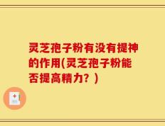 灵芝孢子粉有没有提神的作用(灵芝孢子粉能否提高精力？)