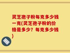 灵芝孢子粉每克多少钱一克(灵芝孢子粉的价格是多少？每克多少钱)