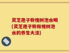 灵芝孢子粉槐树泡水喝(灵芝孢子粉和槐树泡水的养生大法)