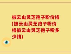 披云山灵芝孢子粉价格(披云山灵芝孢子粉价格披云山灵芝孢子粉多少钱)