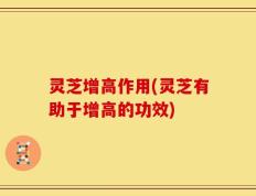 灵芝增高作用(灵芝有助于增高的功效)