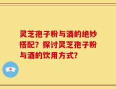 灵芝孢子粉与酒的绝妙搭配？探讨灵芝孢子粉与酒的饮用方式？