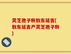 灵芝孢子粉敖东延吉(敖东延吉产灵芝孢子粉)