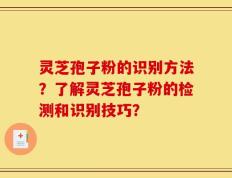 灵芝孢子粉的识别方法？了解灵芝孢子粉的检测和识别技巧？