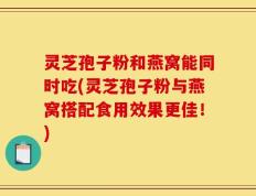 灵芝孢子粉和燕窝能同时吃(灵芝孢子粉与燕窝搭配食用效果更佳！)
