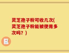 灵芝孢子粉可收几次(灵芝孢子粉能被使用多次吗？)