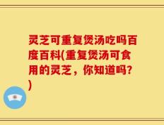 灵芝可重复煲汤吃吗百度百科(重复煲汤可食用的灵芝，你知道吗？)