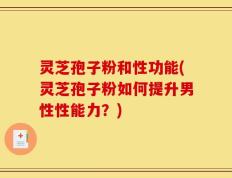 灵芝孢子粉和性功能(灵芝孢子粉如何提升男性性能力？)