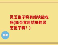 灵芝孢子粉有结块能吃吗(能否食用结块的灵芝孢子粉？)