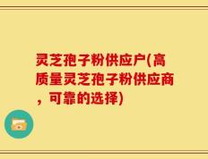 灵芝孢子粉供应户(高质量灵芝孢子粉供应商，可靠的选择)