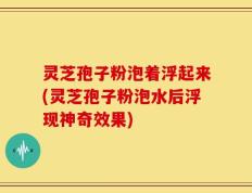 灵芝孢子粉泡着浮起来(灵芝孢子粉泡水后浮现神奇效果)