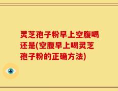 灵芝孢子粉早上空腹喝还是(空腹早上喝灵芝孢子粉的正确方法)