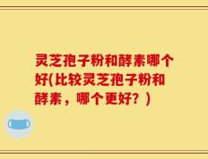 灵芝孢子粉和酵素哪个好(比较灵芝孢子粉和酵素，哪个更好？)