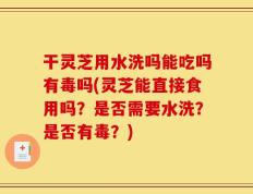干灵芝用水洗吗能吃吗有毒吗(灵芝能直接食用吗？是否需要水洗？是否有毒？)