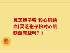 灵芝孢子粉 和心肌缺血(灵芝孢子粉对心肌缺血有益吗？)